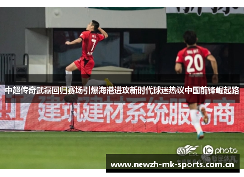 中超传奇武磊回归赛场引爆海港进攻新时代球迷热议中国前锋崛起路